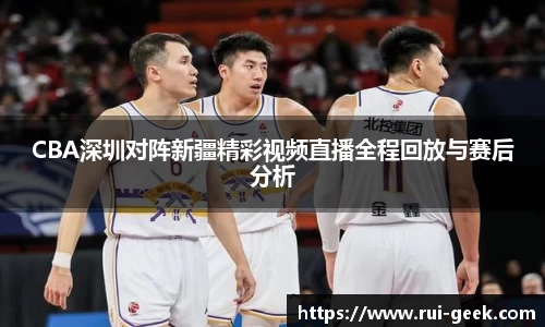 CBA深圳对阵新疆精彩视频直播全程回放与赛后分析
